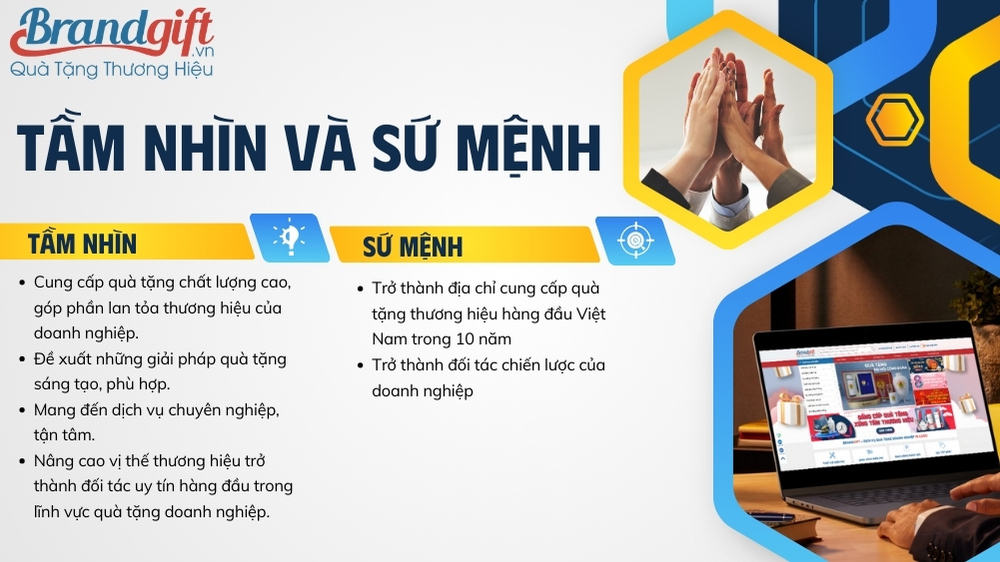 Tầm nhìn Trở thành địa chỉ cung cấp quà tặng thương hiệu hàng đầu Việt Nam trong 10 năm: BrandGift hướng đến mục tiêu trở thành nhà cung cấp quà tặng uy tín, tin cậy, được khách hàng lựa chọn hàng đầu trong lĩnh vực quà tặng doanh nghiệp. Trở thành đối tác chiến lược của doanh nghiệp: BrandGift mong muốn trở thành đối tác chiến lược của doanh nghiệp, đồng hành cùng doanh nghiệp trong việc sử dụng quà tặng để đạt được mục tiêu kinh doanh hiệu quả. cong-ty-qua-tang-doanh-nghiep-brandgift-5